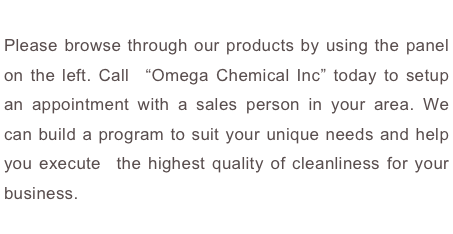 Please browse through our products by using the panel on the left. Call  “Omega Chemical Inc” today to setup an appointment with a sales person in your area. We can build a program to suit your unique needs and help you execute  the highest quality of cleanliness for your business.